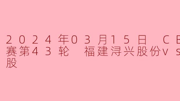 2024年3月15日CBA常规赛第43轮，福建浔兴股份队对阵北京控股队的比赛结果如何？